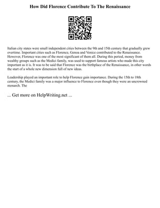 How Did Florence Contribute To The Renaissance
Italian city states were small independent cities between the 9th and 15th century that gradually grew
overtime. Important cities such as Florence, Genoa and Venice contributed to the Renaissance.
However, Florence was one of the most significant of them all. During this period, money from
wealthy groups such as the Medici family, was used to support famous artists who made this city
important as it is. It was to be said that Florence was the birthplace of the Renaissance, in other words
the start of a whole new dimension full of new ideas.
Leadership played an important role to help Florence gain importance. During the 15th to 18th
century, the Medici family was a major influence to Florence even though they were an uncrowned
monarch. The
... Get more on HelpWriting.net ...
 