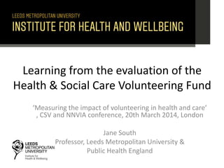 Learning from the evaluation of the
Health & Social Care Volunteering Fund
‘Measuring the impact of volunteering in health and care’
, CSV and NNVIA conference, 20th March 2014, London
Jane South
Professor, Leeds Metropolitan University &
Public Health England
 
