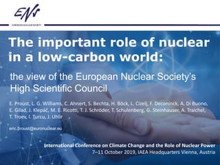 The important role of nuclear
in a low-carbon world:
the view of the European Nuclear Society’s
High Scientific Council
International Conference on Climate Change and the Role of Nuclear Power
7–11 October 2019, IAEA Headquarters Vienna, Austria
E. Proust, L. G. Williams, C. Ahnert, S. Bechta, H. Böck, L. Cizelj, F. Deconinck, A. Di Buono,
E. Gilad, J. Klepáč, M. E. Ricotti, T. J. Schröder, T. Schulenberg, G. Steinhauser, A. Traichel,
T. Troev, I. Turcu, J. Uhlir
eric.proust@euronuclear.eu
 