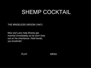 SHEMP COCKTAIL THE BRIDELESS GROOM (1947) Moe and Larry help Shemp get married immediately so he won’t lose out on his inheritance. Hold hands, you lovebirds!  PLAY MENU 
