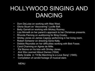 HOLLYWOOD SINGING AND DANCING Dom DeLuise on working with Mae West. Gloria Stuart on “discovering” Lucille Ball. Betty Garrett on working with Mickey Rooney. Liza Minnelli on her parent’s approach to her Christmas presents. Rhonda Fleming on auditioning for Bing Crosby. Shirley Jones on James Cagney performing in her living room. Robert Scheerer on directing Gene Kelly . Debbie Reynolds on her difficulties working with Bob Fosse. Carol Channing on Agnes de Mille. Pat Boone on his kiss with Shirley Jones. And She Learned About Dames  (1934)  Betty Grable  in “I’ll Be Marching to a Love Song” (1945). Compilation of candid footage of musical stars MENU 