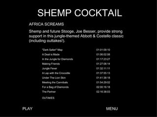 SHEMP COCKTAIL AFRICA SCREAMS Shemp and future Stooge, Joe Besser, provide strong support in this jungle-themed Abbott & Costello classic (including outtakes!). PLAY MENU 02:16:38:03 The Partner OUTAKES 02:00:16:18 For a Bag of Diamonds 01:54:29:02 Meeting the Cannibals 01:41:38:18 Under The Lion Skin 01:37:55:13 A Lap with the Crocodile 01:32:11:11 Jungle Fever 01:27:08:14 Making Friends 01:17:23:27 In the Jungle for Diamonds 01:06:02:08 A Deal is Made 01:01:09:10 "Dark Safari" Map 