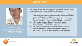Question 3
Frédéric	Sanuy	
Pre-sales	Solutions	Manager	
	DALIM	SOFTWARE
What	are	the	current	and	future	features	and	func=ons	we	can	expect	
from	great	DAM	and	crea=ve	workﬂow	technologies?	
	 •	 Automa=on	beyond	task	management	and	project	workﬂows	is	
required.	It	has	to	be	intelligent.	
	 •	 Consumers	expect	mul=-channel	touchpoints	across	their	brand	
experience	and	are	using	more	rich	media	than	ever	before.	
	 •	 DAM	in	2020	will	be	at	the	core	of	excellent	content	
management	and	customer	experiences.		
	 •	 DAM	provides	the	master	dataset	view	across	customers,	
products,	rich	media,	interac=ons,	projects,	channels	
and	analy=cs.	It’s	at	the	heart	of	your	crea=ve	opera=ons.
 