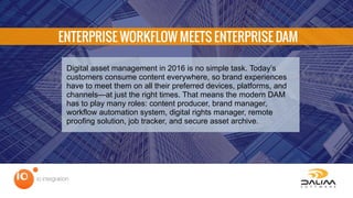ENTERPRISE WORKFLOW MEETS ENTERPRISE DAM
Digital asset management in 2016 is no simple task. Today’s
customers consume content everywhere, so brand experiences
have to meet them on all their preferred devices, platforms, and
channels—at just the right times. That means the modern DAM
has to play many roles: content producer, brand manager,
workflow automation system, digital rights manager, remote
proofing solution, job tracker, and secure asset archive.
 