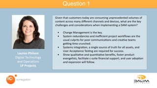 Question 1
Lauren	Philson		
Digital	Technology		
and	Operations		
LP	Projects
Given	that	customers	today	are	consuming	unprecedented	volumes	of	
content	across	many	diﬀerent	channels	and	devices,	what	are	the	key	
challenges	and	considera=ons	when	implemen=ng	a	DAM	system?		
	 •	 Change	Management	is	the	key.		
	 •	 System	redundancies	and	ineﬃcient	project	workﬂows	are	the	
usual	culprits	for	poor	communica=ons	and	crea=ve	teams	
geHng	=me	crunched.		
	 •	 Systems	integra=on,	a	single	source	of	truth	for	all	assets,	and	
User	Acceptance	Tes=ng	are	required	for	success.		
	 •	 Show	qualita=ve	and	quan=ta=ve	beneﬁts,	foster	product	
evangelists,	facilitate	c-suite	ﬁnancial	support,	and	user	adop=on	
and	expansion	will	follow.
 