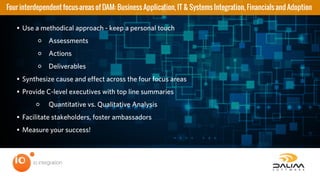 • Use a methodical approach - keep a personal touch
◦ Assessments
◦ Actions
◦ Deliverables
• Synthesize cause and effect across the four focus areas
• Provide C-level executives with top line summaries
◦ Quantitative vs. Qualitative Analysis
• Facilitate stakeholders, foster ambassadors
• Measure your success!
Four interdependent focus-areas of DAM: Business Application, IT & Systems Integration, Financials and Adoption
 