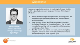 Question 2
Peter	Gunther	
Senior	Director	of	
Strategic	Technology	
Splashlight
How	can	an	organiza=on	op=mize	its	marke=ng	technology	stack	to	
enable	a	globally	diverse	team	to	operate	the	most	eﬃciently	and	
eﬀec=vely?		
	 •	 It	took	three	tries	to	get	the	right	crea=ve	technology	stack.	We	
needed	a	way	to	automate	processes	and	standardize	work	
across	customers.		
	 •	 DAM	connects	all	data,	workﬂows,	studios	and	customers.	
Uniﬁed	workﬂows	give	us	the	studio	eﬃciency	that	we	really	
needed	when	working	with	so	many	diﬀerent	freelances	and	
variables	per	photo	shoot.		
	 •	 Beneﬁts	are:	it’s	easy	to	train	new	users,	universal	adop=on,	
simpliﬁed	processes,	drove	down	costs,	eliminated	mistakes,	
delivered	faster	(66%	faster	approval	cycle).		
	
 