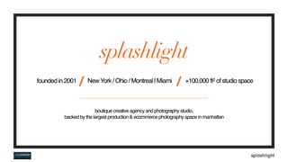 founded in 2001
/ NewYork / Ohio / Montreal | Miami
/ +100,000 ft2 of studio space
splashlight
boutique creative agency and photography studio,  
backed by the largest production & ecommerce photography space in manhattan
 