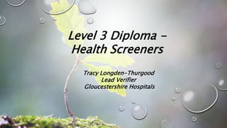 Level 3 Diploma -
Health Screeners
Tracy Longden-Thurgood
Lead Verifier
Gloucestershire Hospitals
 