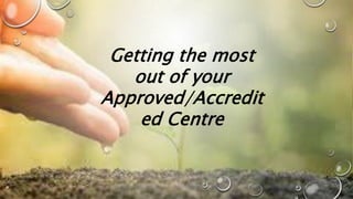 Getting the most
out of your
Approved/Accredit
ed Centre
 