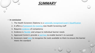 SUMMARY
• In conclusion
1. The Health Screeners Diploma is a nationally recognised Level 3 Qualification
2. It offers a framework for training new Health Screening staff
3. Requires evidence of competency
4. Evidence is flexible and unique to individual learner needs
5. Approved Centre’s provide a tool box to enable learner’s to succeed
6. Assessors need time to recognise the tools available to them to ensure the learner
meets the standard
 