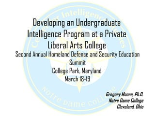 Developing an Undergraduate Intelligence Program at a Private Liberal Arts College Second Annual Homeland Defense and Security Education Summit College Park, Maryland  March 18-19 Gregory Moore, Ph.D. Notre Dame College Cleveland, Ohio 
