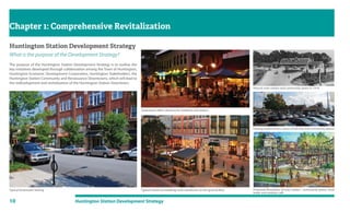 10 Huntington Station Development Strategy
Huntington Station Development Strategy
What is the purpose of the Development Strategy?
The purpose of the Huntington Station Development Strategy is to outline the
key initiatives developed through collaboration among the Town of Huntington,
Huntington Economic Development Corporation, Huntington Stakeholders, the
Huntington Station Community and Renaissance Downtowns, which will lead to
the redevelopment and revitalization of the Huntington Station Downtown.
Chapter 1: Comprehensive Revitalization
Typical Downtown Setting
Downtown offers vibrancy for residents and visitors
Proposed illustration of train station , community green, clock
tower and outdoor cafe
Typical mixed-use buildings with storefronts on the ground floor
Existing station lacks a sense of identity and community spaces
Historic train station and community green in 1918
 