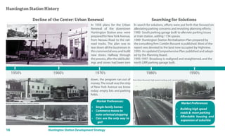 16 Huntington Station Development Strategy
1980’s1970’s
Decline of the Center: Urban Renewal
1960’s
Huntington Station History
Searching for Solutions
1990’s1950’s
Market Preferences:
• Single family homes
• Commerce moves to
auto-oriented shopping
• Cars are the only way to
go!!
Market Preferences:
• Building high speed
roads & more parking
• Affordable housing and
expansion of suburbia
In search for solutions, efforts were put forth that focused on
alleviating parking concerns and revisiting planning efforts:
1985- South parking garage built to alleviate parking issues
at train station, adding 1134 spaces.
1989- Huntington Station Revitalization Plan prepared by
the consulting firm Conklin Rossant is published. Most of the
report was devoted to the land now occupied by Highview.
1993- An updated Comprehensive Plan published and adopt-
ed by the Planning Board.
1995-1997- Broadway is realigned and straightened, and the
north LIRR parking garage built.
In 1958 plans for the Urban
Renewal of the downtown
Huntington Station area were
prepared for NewYork Avenue,
from Nassau Road to the rail-
road tracks. The plan was to
tear down all the businesses in
this commercial area and build
new stores. Halfway through
theprocess,aftertheoldbuild-
ings and stores had been torn
Before (above) and after (below) photos
down, the program ran out of
money.The result was the strip
of New York Avenue we know
today: empty lots and parking
fields.
Post Urban Renewal: high speed roadway and vacant parking lots:
 