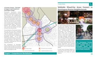 19
Study Areas
For much of the last 60 years, America
has built new shopping centers and
neighborhoods with little regard for
the importance of pedestrian-scaled
places. Simultaneously, American
communities have destroyed once
vibrant places such as Huntington
Station in the name of “progress”, to
construct overly wide roadways that
encourage speeding, making pedes-
trian safety very difficult to achieve. To
store our vehicles, we have dedicated
vast landscapes for single purpose
paved parking lots that further contrib-
ute to rapid runoff, destruction of our
natural environment and increased
flooding within our communities, not
to mention a lack of overall aesthetic
appeal.
In many ways, Huntington Station is a
microcosm of those issues that most
communities are facing all across
America.
Walkable Mixed-Use Areas Connect to
Huntington Station Neighborhoods
Chapter 1: Comprehensive Revitalization
1D
A Greater Context – The Need
to Support and Complement
Huntington Village
Renaissance Downtowns’ holistic
approach to redevelopment is keenly
sensitive of the need to support exist-
ing businesses and neighborhoods,
while providing for economic develop-
ment in the Huntington Station area.
As such, the Renaissance Team recog-
nizes the necessity for any develop-
ment activity at the Station to comple-
ment existing assets, neighborhoods,
and Huntington Village. Renaissance
believes that responsible develop-
ment should link existing and future
economic and cultural hubs.
TherevitalizationofHuntingtonStation
has, from day one, been conducted
considering a greater context to ensure
that the economic development in
and around the Station complements
Huntington Village – one of Long
Island’s best downtowns. In fact, there
is an opportunity to create tremendous
synergies between the Village and
the Station, expanding the local and
regional economies.
The revitalization of Huntington
Station will provide economic develop-
ment and other benefits not just for the
Station community, but for the entire
Town of Huntington as well.
This Development Strategy
provides commitment to re-
store walkable centers in
Huntington Station, while
creating economic prosperity
for the whole community.
Community Recreation Area Neighborhood Mixed-Use Area
Huntington Station DowntownHuntington Village
Legend
 