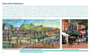 Huntington Station once had a thriving downtown, and like all communities deserves a re-energized vibrant downtown with a mix of uses that
can be enjoyed by both residents and visitors alike. To achieve this goal, Renaissance Downtowns has partnered with the Town of Huntington, the
Huntington Economic Development Corporation, property and business owners and most importantly, the Huntington Station Community in an
effort to revitalize Downtown Huntington Station. This Development Strategy document outlines a year of Renaissance funded (private equity)
community collaboration that has culminated in implementable revitalization strategies which can result in the comprehensive redevelopment of
under-utilized municipal land into tax generating mixed-use developments. Huntington has a distinctive advantage on Long Island of having a
thriving and successful Village. It is of great importance that the Huntington Station Revitalization works with the Village’s entrepreneurs to ensure
the success of the Town as a whole.
Executive Summary
View of potential Train Station facing southeast on New York Avenue at Broadway Mixed-uses and walkable sidewalks
2 Huntington Station Development Strategy
 