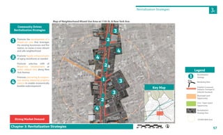57
M8
Revitalization Strategies
3C
Chapter 3: Revitalization Strategies
Promote the development of a
mixed-use area that leverages
the existing businesses and fire
station, to create a more vibrant
and safe neighborhood
Promote façade enhancements
of aging storefronts as needed
Promote selective infill of
Mixed-Use Development at
under utilized sites along New
York Avenue
Promote partnering & coopera-
tion among adjoining property
owners to enable economically
feasible redevelopment
Community Driven
Revitalization Strategies
1
2
3
4
Strong Market Demand
E 11th St
1stA
E 10th St
1stAve
3rdAve
W 10th St
NewYorkAve
kAveNewYorkAve
E 11th St
E 11th St
1stAve
W 10th St
W 11th St
3rdAve
W 11th St
GrandPl
E 11th St
1stAve
W 10th St
NewYorkAve
3rdAve
E 12th St
E 11th St
E 10th St
1stAve
E 11th St
11th St
1stAve
GrandPl
E 11th St
1stAve
3rdAve
W 10th St
W 11th St
3rdAve
W 11th St
W 10th St
3rdAve
2.5 min walk to
neighborhood center
Fire Station
3
3
1
4
4
4
3
Map of Neighborhood Mixed-Use Area at 11th St. & New York Ave.
Revitalization
Strategy
Rendering View
Establish Contextual
Setbacks, Frontages &
Sidewalk Standards
Municipal Land
Opportunity
Civic / Open Space
Opportunity
Revitalization
Strategy Area
1/8 Mile Walk Area
Legend
1
AA
3
Key Map
2
2
2
 
