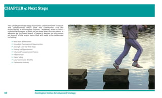 60 Huntington Station Development Strategy
CHAPTER 4: Next Steps
Approval Process & Conclusion
This Development Strategy represents a twelve month outreach
and collaboration effort with the community and the
municipality in Huntington Station. However, there is still a
substantial amount of work to be done after this document is
adopted by the Town Board. Chapter 4 begins the discussion
on several of the major items that will need to be addressed
including:
 Next Steps & Milestones
 Immediate Development Opportunities
 Zoning & Land Use Next Steps
 Parking Lot Opportunities
 Enhanced Transportation Choices
 Infrastructure
 Public Safety
 Local Community Benefits
 Community Festivals
 