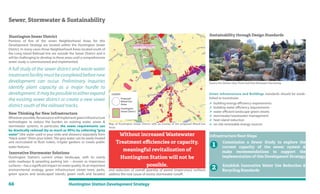 66 Huntington Station Development Strategy
Sewer, Stormwater & Sustainability
Huntington Sewer District
Portions of five of the seven Neighborhood Areas for this
Development Strategy are located within the Huntington Sewer
District. In many cases those Neighborhood Areas located south of
the Long Island Railroad line are outside the Sewer District and it
will be challenging to develop in these areas until a comprehensive
sewer study is commissioned and implemented.
A full study of the sewer district and waste water
treatmentfacilitymustbecompletedbeforenew
development can occur. Preliminary inquiries
identify plant capacity as a major hurdle to
development.Itmaybepossibletoeitherexpand
the existing sewer district or create a new sewer
district south of the railroad tracks.
New Thinking for New Infrastructure
Whereverpossible,Renaissancewillimplementgreeninfrastructure
technologies to reduce the burden on existing water, sewer &
stormwater systems. In particular, the sewer requirements can
be drastically reduced (by as much as 90%) by collecting “grey
water” (the water used in your sinks and showers) separately from
“black water”(from your toilet).The grey water can be easily treated
and recirculated to flush toilets, irrigate gardens or create public
water features.
Innovative Stormwater Solutions
Huntington Station’s current urban landscape, with its overly
wide roadways & sprawling parking lots —known as impervious
surfaces—hasasignificantimpactonwaterquality.Asanimportant
environmental strategy, green infrastructure (street trees, parks,
green spaces and landscaped islands, green roofs and facades)
Proposed
Mixed-Use
Areas
Huntington
Sewer District
LEGEND
Map of Huntington Sewer District with an overlay of the proposed Mixed-Use
Areas
and reduction of overall quantity of paved (impervious) surfaces
address the root cause of excess stormwater runoff.
Without increased Wastewater
Treatment eﬃciencies or capacity,
meaningful revitalization of
Huntington Station will not be
possible.
Sustainability through Design Standards
Green infrastructure and Buildings standards should be estab-
lished to incentivize:
 building energy efficiency requirements
 building water efficiency requirements
 water efficient landscape green streets
 stormwater/wastewater management
 heat island reduction
 on-site renewable energy sources
Infrastructure Next Steps
Commission a Sewer Study to explore the
current capacity of the sewer system &
make recommendations to support the
implementation of this Development Strategy
Establish Innovative Water Use Reduction &
Recycling Standards
Source the Station idea: Pond and Park Rainwater Harvesting
1
2
 