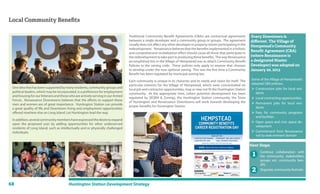68 Huntington Station Development Strategy
Local Community Beneﬁts
Traditional Community Benefit Agreements (CBAs) are contractual agreements
between a single developer and a community group or groups. The agreement
usually does not affect any other developer or property owner participating in the
redevelopment. Renaissance believes that the benefits implemented in a holistic
and comprehensive revitalization effort should cause all those that participate in
the redevelopment to take part in producing these benefits. The way Renaissance
accomplished this in the Village of Hempstead was to attach Community Benefit
Policies to the zoning code. These policies only apply to anyone that chooses
to develop under the new optional zoning. This was the first time a Community
Benefit has been regulated by municipal zoning law.
Each community is unique in its character and its needs and vision for itself. The
particular interests for the Village of Hempstead, which were concentrated on
local job and contractor opportunities, may or may not fit the Huntington Station
community. At the appropriate time, (when potential development has been
regulated by SEQRA & Zoning), the Huntington Station community, the Town
of Huntington and Renaissance Downtowns will work towards developing the
proper benefits for Huntington Station.
Some of the Village of Hempstead’s
adopted CBA policies:
 Construction jobs for local resi-
dents
 Local contracting opportunities
 Permanent jobs for local resi-
dents
 Fees for community programs
and facilities
 Open space and civic space de-
velopment
 Commitment from Renaissance
not to seek eminent domain
Every Downtown is
diﬀerent. The Village of
Hempstead’s Community
Beneﬁt Agreement (CBA)
(where Renaissance is
a designated Master
Developer) was adopted on
January 20, 2013
One idea that has been supported by many residents, community groups and
political leaders, which may be incorporated, is a preference for employment
and housing for ourVeterans and those who are actively serving in our Armed
Forces. Renaissance Downtowns believes that the efforts to support these
men and women are of great importance. Huntington Station can provide
a great quality of life and Downtown living and employment opportunities
offered nowhere else on Long Island. Let Huntington lead the way.
Inaddition,severalcommunitymembershaveexpressedthedesiretoexpand
upon the proposed uses by adding opportunities for other underserved
residents of Long Island, such as intellectually and or physically challenged
individuals.
Next Steps:
1
2
Continue collaboration with
the community, stakeholders
groups etc; community ben-
efit;
Organize community festivals
 