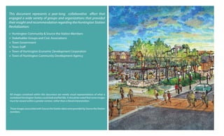 This document represents a year-long collaborative effort that
engaged a wide variety of groups and organizations that provided
their insight and recommendation regarding the Huntington Station
Revitalization:
 Huntington Community & Source the Station Members
 Stakeholder Groups and Civic Associations
 Town Government
 Town Staff
 Town of Huntington Economic Development Corporation
 Town of Huntington Community Development Agency
All images contained within this document are merely visual representations of what a
revitalized Huntington Station could look and feel like. It should be noted that some images
must be viewed within a greater context, rather than a literal interpretation.
Those images associated with Source the Station ideas were provided by Source the Station
members.
 