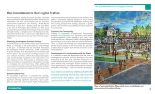9
Our Commitment to Huntington Station
Introduction
Our Commitment to Huntington Station
ship between Renaissance Downtowns and the Town. This
allows a transparent ongoing dialogue to occur among
local residents, businesses and stakeholders ensuring that
the resulting Development Strategy responds to public
wishes while simultaneously tending to specific needs of
the community.
Listen to the Community
Utilizing its proprietary “Crowdsourced Placemaking”
program (SourcetheStation.com), Renaissance has already
achieved significant success through a grass roots, social
media approach to community outreach and engagement.
By listening to, and working with the community, Renais-
sance can assure the Town that the resulting development
will not only be attuned to the local market, but also have
a built in base of support that will help ensure its success
moving forward.
Renaissance & its relationship with the Town
It is essential to note that Renaissance and the Town of
Huntington are partners and that Renaissance has NOT
been hired by the Town as a consultant. Renaissance is a
private development firm which is privately funded. Renais-
sance believes that Huntington Station represents enor-
mous opportunity for successful development in a manner
where the community is a partner to all that is developed.
Our team is extremely impressed with the
forward thinking and active role that the
community has taken, and we strive to
continue these efforts well into the future.
View of potential Station Plaza, clock tower, retail kiosks and
restaurants with outdoor dining.
This Development Strategy document provides a detailed
reportandanalysisoftherevitalizationeffortsofRenaissance
Downtowns, the Town of Huntington and the Economic
Development Corporation since forming a Public-Private
Partnership in April 2012. Building upon the past efforts
of the Town of Huntington, EDC and CDA, and their recent
successes, Renaissance Downtowns began its process intent
on implementing a comprehensive revitalization and rede-
velopment solution that is bound by a Triple Bottom Line
philosophy of Social, Economic and Environmental respon-
sibility.
Honoring Huntington Station’s History
One of Renaissance’s core beliefs is that to best move into the
future, it is essential to first understand and build a bridge
to the past - a sentiment that has resonated throughout
the Huntington Station community, which understands
its proud heritage. As is thoroughly documented through
historic photos and documents, Huntington Station was
once a vibrant downtown, with all of its components physi-
cally and functionally integrated in the compact form of a
true mixed-use center. This provides a tremendous foun-
dation to employ a comprehensive development strategy
to re-energize the commercial base while uplifting the
surrounding community in a manner that will result in signif-
icant economic development, expansion of the tax base and
local job creation.
Process Before Plan
To successfully implement a comprehensive develop-
ment strategy, it is essential to take a “process before plan”
approach, whereby significant community input is gath-
ered and taken into account by the Public-Private Partner-
 