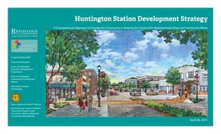 Huntington Station Development Strategy
A Comprehensive Approach to Engage the Community in Shaping the Future of its Neighborhood Areas and Community Places
April 26, 2013
Town Supervisor Frank P. Petrone
Councilwoman Susan A. Berland
Councilman Eugene Cook
Councilman Mark Cuthbertson
Councilman Mark Mayoka
In partnership with:
Town of Huntington
Town of Huntington
Economic Development
Corporation
Town of Huntington
Community Development
Agency
Huntington Station
Community
 