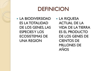 DEFINICION
 LA BIODIVERSIDAD
ES LA TOTALIDAD
DE LOS GENES, LAS
ESPECIESY LOS
ECOSISTEMAS DE
UNA REGION
 LA RIQUESA
ACTUAL DE LA
VIDA DE LA TIERRA
ES EL PRODUCTO
DE LOS GENES DE
CIENTOS DE
MILLONES DE
AÑOS
 