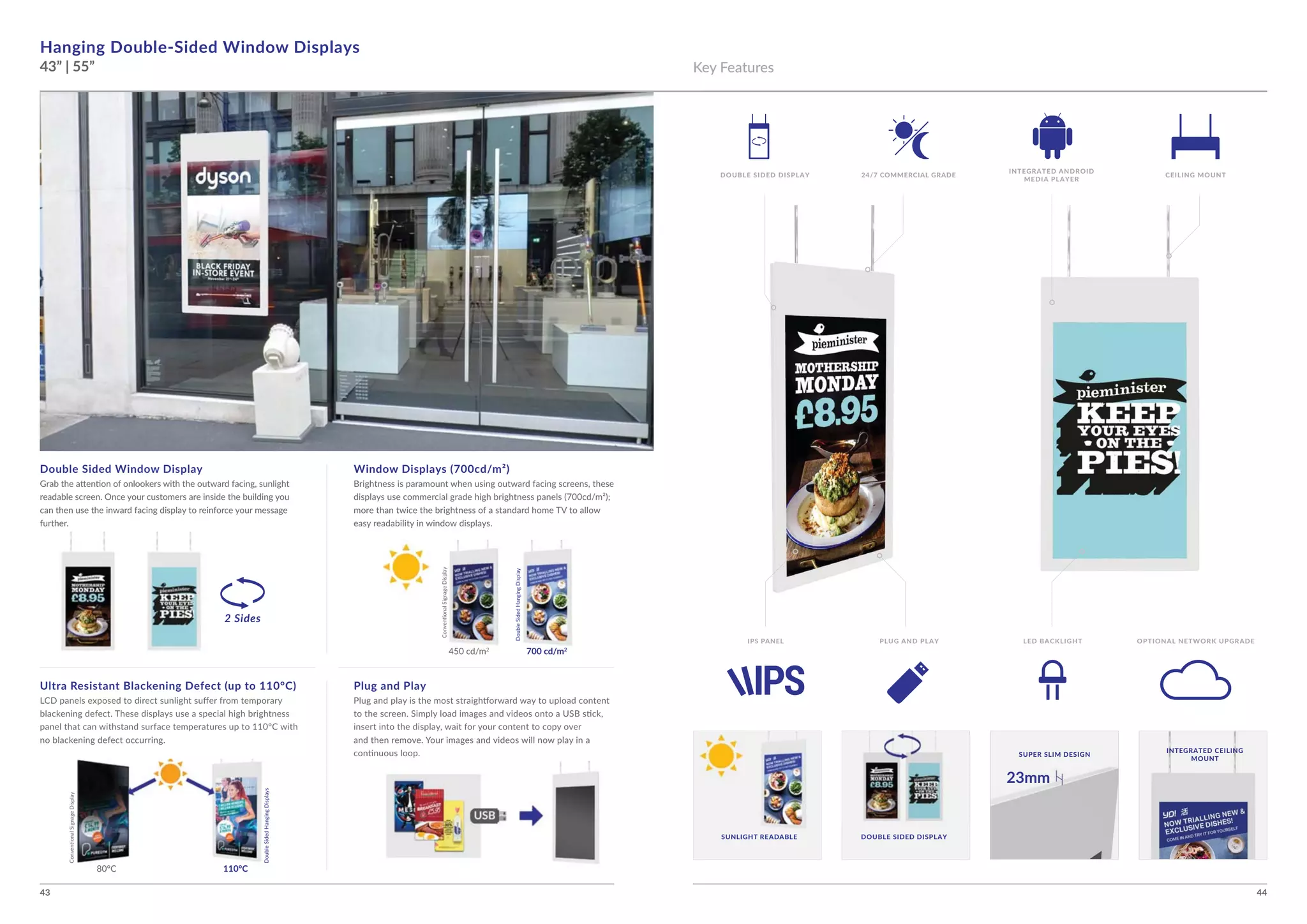 43 44
110°C
Hanging Double-Sided Window Displays
43” | 55”
Double Sided Window Display Window Displays (700cd/m²)
Ultra Resistant Blackening Defect (up to 110°C) Plug and Play
2 Sides
700 cd/m2
INTEGRATED CEILING
MOUNT
SUNLIGHT READABLE
SUPER SLIM DESIGN
DOUBLE SIDED DISPLAY
Key Features
DOUBLE SIDED DISPLAY CEILING MOUNT24/7 COMMERCIAL GRADE
INTEGRATED ANDROID
MEDIA PLAYER
INNNTENNN GRATED CEILININNNNNNNNG
MOUNT
SUPER SLIM DESIGN
LED BACKLIGHT OPTIONAL NETWORK UPGRADEIPS PANEL PLUG AND PLAY
23mm
 