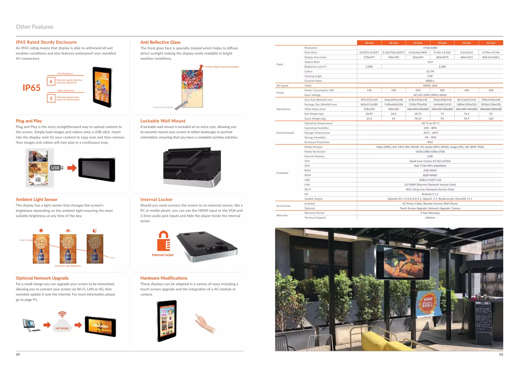 49 50
Internal Locker
Plug and Play Lockable Wall Mount
Ambient Light Sensor
Other Features
IP65 Rated Sturdy Enclosure
Internal Locker
5
6
IP65
22 Inch 32 Inch 43 Inch 49 Inch 55 Inch 65 Inch
Colour
LAN
OS
Optional
 