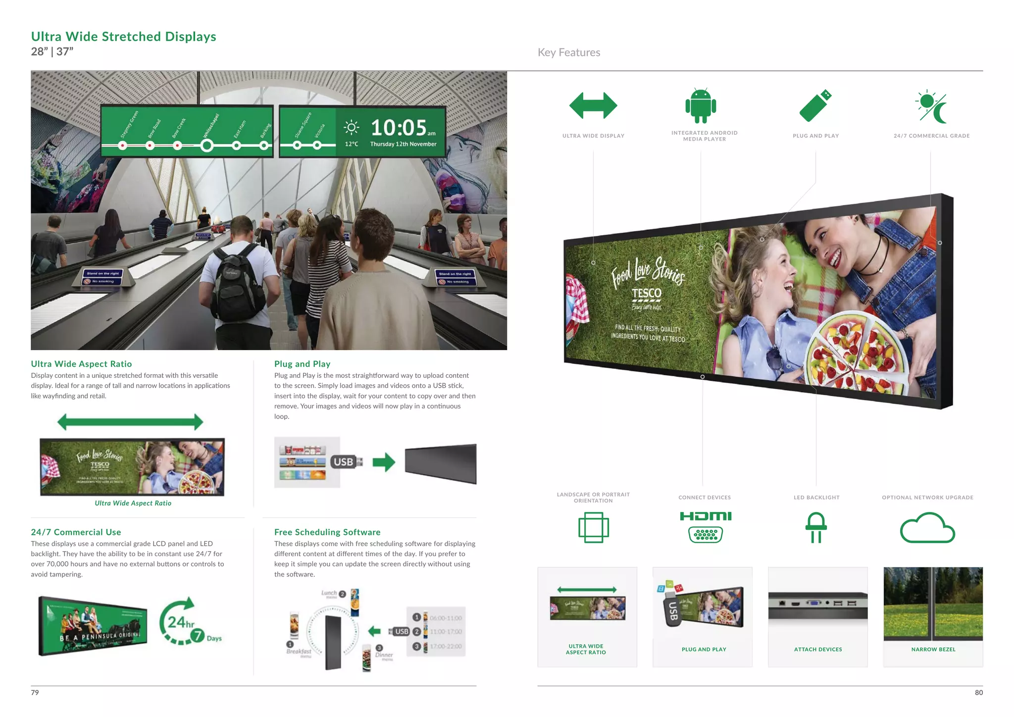 79 80
Ultra Wide Stretched Displays
28” | 37”
Ultra Wide Aspect Ratio Plug and Play
Free Scheduling Software24/7 Commercial Use
Ultra Wide Aspect Ratio
NARROW BEZELPLUG AND PLAY ATTACH DEVICES
ULTRA WIDE
ASPECT RATIO
Key Features
ULTRA WIDE DISPLAY 24/7 COMMERCIAL GRADE
INTEGRATED ANDROID
MEDIA PLAYER
PLUG AND PLAY
LED BACKLIGHT OPTIONAL NETWORK UPGRADE
LANDSCAPE OR PORTRAIT
ORIENTATION
CONNECT DEVICES
 