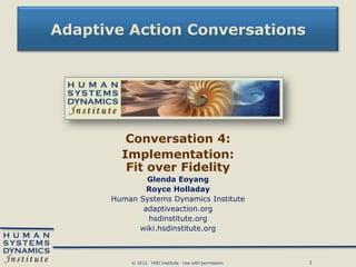 Adaptive Action Conversations




         Conversation 4:
        Implementation:
         Fit over Fidelity
              Glenda Eoyang
              Royce Holladay
      Human Systems Dynamics Institute
             adaptiveaction.org
              hsdinstitute.org
            wiki.hsdinstitute.org



          © 2012. HSD Institute. Use with permission.   1
 