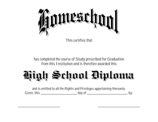 This certifies that



         has completed the course of Study prescribed for Graduation
              from this Institution and is therefore awarded this




        and is entitled to all the Rights and Privileges appertaining thereunto.
   Given, this ____________________ day of ______________________, by:


_______________________                                _______________________