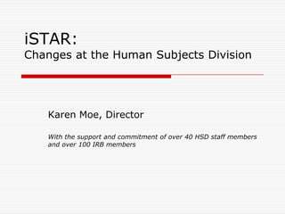 iSTAR:Changes at the Human Subjects Division Karen Moe, Director With the support and commitment of over 40 HSD staff members and over 100 IRB members 