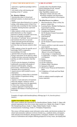 3. WHAT THE RESEARCH SAYS…                      4. SDL IN ACTION

-represents a significant paradigm shift in     -example taken from Bradford High,
education                                       Simcoe-Muskoka D.S.B.; Jennifer
-very-much in line with learning and            Mansfield, b-Pod teacher
teaching in the 21st century                    -http://bpodbdhs.wetpaint.com/
                                                 program website and class wiki
Dr. Maurice Gibbons                              contains templates and information
-learning takes place in formal and                 regarding participation in the program
informal contexts, in school and out of
school                                          The bPod Process is as follows:
-students learn about themselves in a group     1. bPod Introduction–What is bPod, the
setting, while taking control of their lives        process, contact info.
and truly take ownership for their learning     2. Learning Styles, Multiple Intelligences,
-academic learning becomes a personal               Experiential Learning
experience                                      3. Ministry Curriculum Documents
-helps students to think more positively        4. Foundational Proposal
about themselves as they imagine                5. SCAP (Student Created Assessment
themselves already successful, and in turn,         Piece) Planning
they act with greater confidence                6. Final Proposal
-the notion of “self-help” drives motivation    7. bSeminar
and maintains the drive to succeed              8. SCAP Cover Page
-fosters personal growth and maturity           9. SCAP (Student Created Assessment
-helps students to become experts in                Piece)
activities that may become central to their     10. Sources and How to provide sources for
lives                                               your research
-helps students to learn for specific use of    11. KICA (Knowledge Inquiry
knowledge NOW as opposed to                         Communication Application)
accumulating it for later                           -Bloom’s 6 Levels of Inquiring :
-generate their own goals as opposed to             I. Knowledge ii. Comprehension
trying to meet those set for them by others         iii.Application iv.Inquiry v.Synthesis
-students develop a personal learning style         vi.Evaluation
and they are able to articulate what that       12. Rubric
style is                                        13. SCAP Checklist
-involves the development of attributes         14. SCAP Conference
traditionally associated with people of         15. Midterm Mark Calculation
character (self-discipline, integrity,          16. Summative Proposal
perseverance, industriousness, altruism)        17. bPod Course Wrap-up and Summative
-promotes drive over passivity                      Dates
-acquire process skills needed to access        18. Completion of Credit and Final Mark
information                                         Calculation
-self-education is a theme that is consistent
with a number of experiences during             (refer to student-created exemplars and
adolescence                                     course materials)
-requires a warm and active environment
where the students’ initiatives will be
supported and there exists the opportunity
to form close working relationships
-a holistic approach to learning that
emphasize the balance of learning skill and
knowledge


Examples of single-credit Interdisciplinary offerings (pp.11-16, Interdisciplinary
Studies):

Applied Journalism, Grade. 11, Open
This course combines the expectations for Interdisciplinary Studies, Grade 11, Open with
selected expectations from two or more other courses (e.g., Media Arts, Grade 11, Open;
The Enterprising Person, Grade 11, Open; Media Studies, Grade 11, Open;
Communications Technology, Grade 11, Workplace Preparation).

This course will help students create informative print, media, and electronic products for
school and community audiences in diverse formats (e.g., yearbook entries, newspapers,
radio and television broadcasts, photojournalism, web pages). Students will investigate
sources of information and compare differing perspectives on key issues, developing both
 