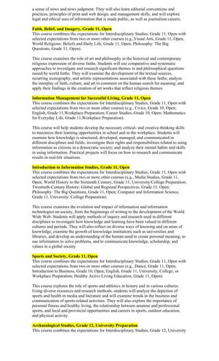a sense of news and news judgment. They will also learn editorial conventions and
practices, principles of print and web design, and management skills, and will explore
legal and ethical uses of information that is made public, as well as journalism careers.

Faith, Belief, and Imagery, Grade 11, Open
This course combines the expectations for Interdisciplinary Studies, Grade 11, Open with
selected expectations from two or more other courses (e.g.,Visual Arts, Grade 11, Open;
World Religions: Beliefs and Daily Life, Grade 11, Open; Philosophy: The Big
Questions, Grade 11, Open).

This course examines the role of art and philosophy in the historical and contemporary
religious expression of diverse faiths. Students will use comparative and systematic
approaches to investigate and research significant themes in and philosophical questions
raised by world faiths. They will examine the development of the textual sources,
recurring iconography, and artistic representations associated with these faiths; analyze
the interplay of faith, culture, and art to comment on the human search for meaning; and
apply their findings in the creation of art works that reflect religious themes.

Information Management for Successful Living, Grade 11, Open
This course combines the expectations for Interdisciplinary Studies, Grade 11, Open with
selected expectations from two or more other courses (e.g., Civics, Grade 10, Open;
English, Grade 11,Workplace Preparation; Career Studies, Grade 10, Open; Mathematics
for Everyday Life, Grade 11,Workplace Preparation).

This course will help students develop the necessary critical- and creative-thinking skills
to maximize their learning opportunities in school and in the workplace. Students will
examine how knowledge is structured, developed, managed, and communicated in
different disciplines and fields; investigate their rights and responsibilities related to using
information as citizens in a democratic society; and analyze their mental habits and skills
in using information. Practical projects will focus on how to research and communicate
results in real-life situations.

Introduction to Information Studies, Grade 11, Open
This course combines the expectations for Interdisciplinary Studies, Grade 11, Open with
selected expectations from two or more other courses (e.g., Media Studies, Grade 11,
Open; World History to the Sixteenth Century, Grade 11, University/College Preparation;
Twentieth-Century History: Global and Regional Perspectives, Grade 11, Open;
Philosophy: The Big Questions, Grade 11, Open; Computer and Information Science,
Grade 11, University/ College Preparation).

This course examines the evolution and impact of information and information
technologies on society, from the beginnings of writing to the development of the World
Wide Web. Students will apply methods of inquiry and research used in different
disciplines to investigate how knowledge and learning have been valued in different
cultures and periods. They will also reflect on diverse ways of knowing and on areas of
knowledge, examine the growth of knowledge institutions such as universities and
libraries, and develop an understanding of the human need to create personal meaning, to
use information to solve problems, and to communicate knowledge, scholarship, and
values in a global society.

Sports and Society, Grade 11, Open
This course combines the expectations for Interdisciplinary Studies, Grade 11, Open with
selected expectations from two or more other courses (e.g., Dance, Grade 11, Open;
Introduction to Business, Grade 10, Open; English, Grade 11, University, College, or
Workplace Preparation; Healthy Active Living Education, Grade 11, Open).

This course explores the role of sports and athletics in history and in various cultures.
Using diverse resources and research methods, students will analyze the depiction of
sports and health in media and literature and will examine trends in the business and
communication of sports-related activities. They will also explore the importance of
personal fitness and healthy living, the relationship between amateur and professional
sports, and local and provincial opportunities and careers in sports, outdoor education,
and physical activity.

Archaeological Studies, Grade 12, University Preparation
This course combines the expectations for Interdisciplinary Studies, Grade 12, University
 