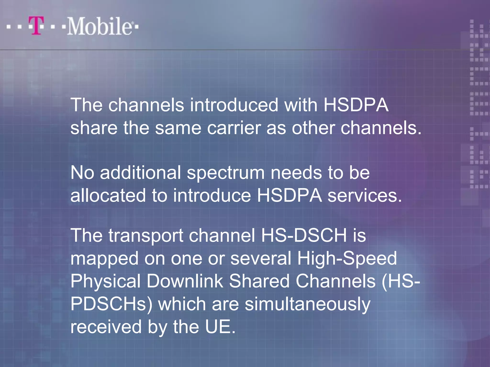 The channels introduced with HSDPA 
share the same carrier as other channels. 
No additional spectrum needs to be 
allocated to introduce HSDPA services. 
The transport channel HS-DSCH is 
mapped on one or several High-Speed 
Physical Downlink Shared Channels (HS-PDSCHs) 
which are simultaneously 
received by the UE. 
 