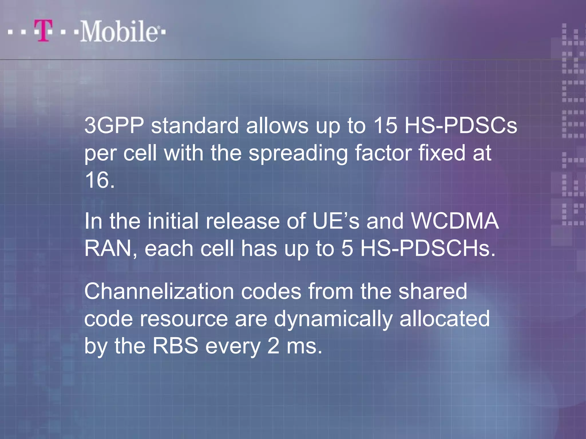 3GPP standard allows up to 15 HS-PDSCs 
per cell with the spreading factor fixed at 
16. 
In the initial release of UE’s and WCDMA 
RAN, each cell has up to 5 HS-PDSCHs. 
Channelization codes from the shared 
code resource are dynamically allocated 
by the RBS every 2 ms. 
 