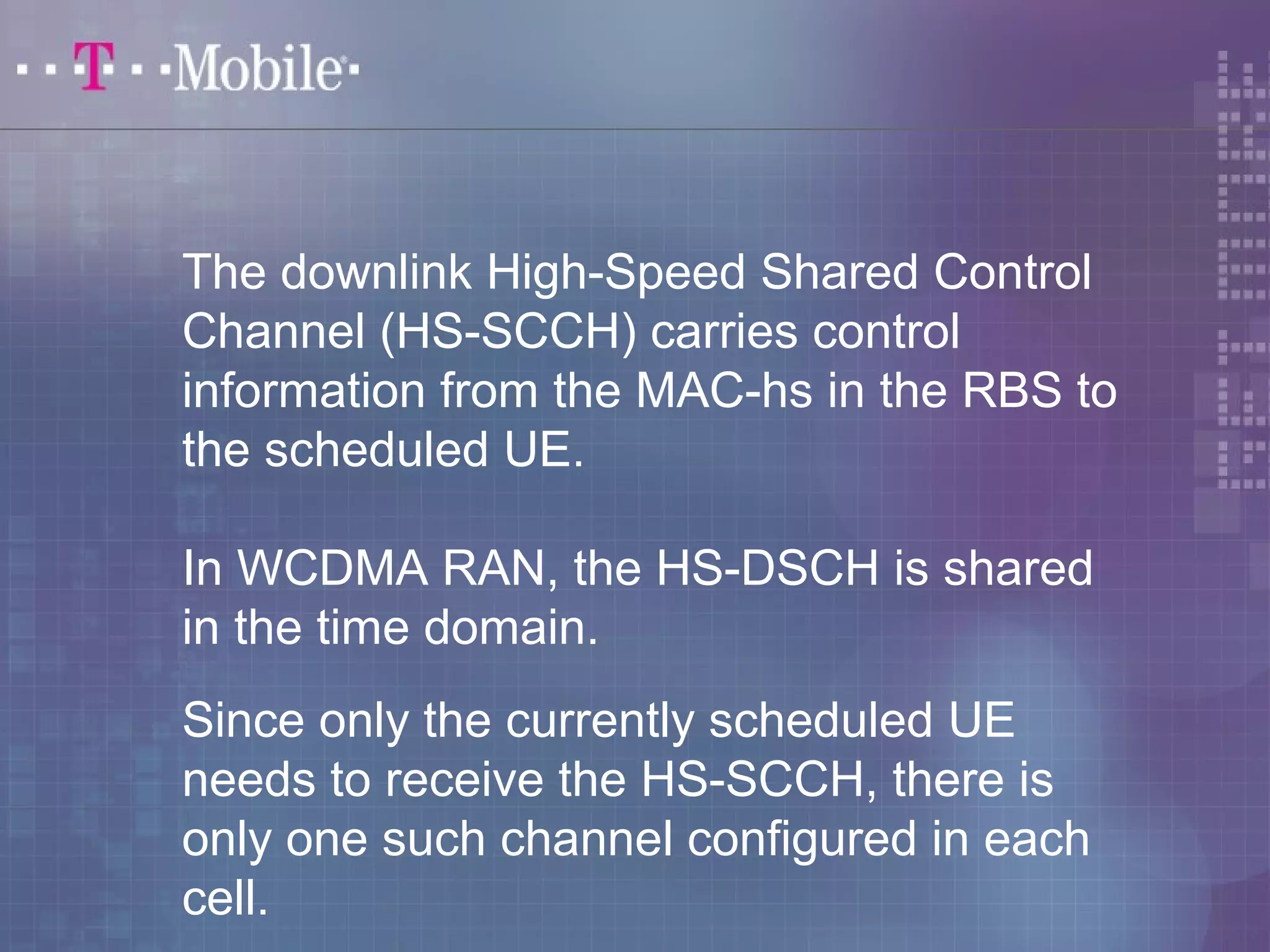The downlink High-Speed Shared Control 
Channel (HS-SCCH) carries control 
information from the MAC-hs in the RBS to 
the scheduled UE. 
In WCDMA RAN, the HS-DSCH is shared 
in the time domain. 
Since only the currently scheduled UE 
needs to receive the HS-SCCH, there is 
only one such channel configured in each 
cell. 
 