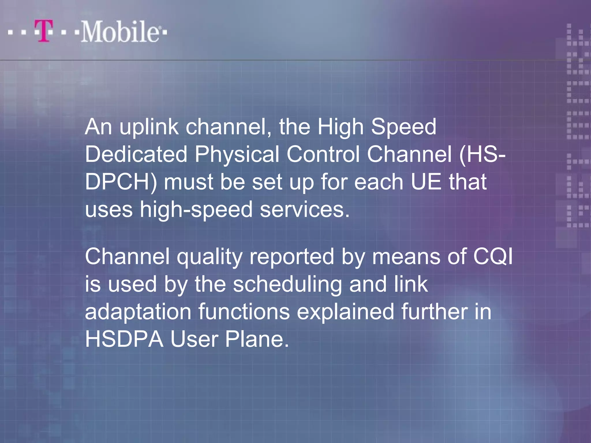 An uplink channel, the High Speed 
Dedicated Physical Control Channel (HS-DPCH) 
must be set up for each UE that 
uses high-speed services. 
Channel quality reported by means of CQI 
is used by the scheduling and link 
adaptation functions explained further in 
HSDPA User Plane. 
 