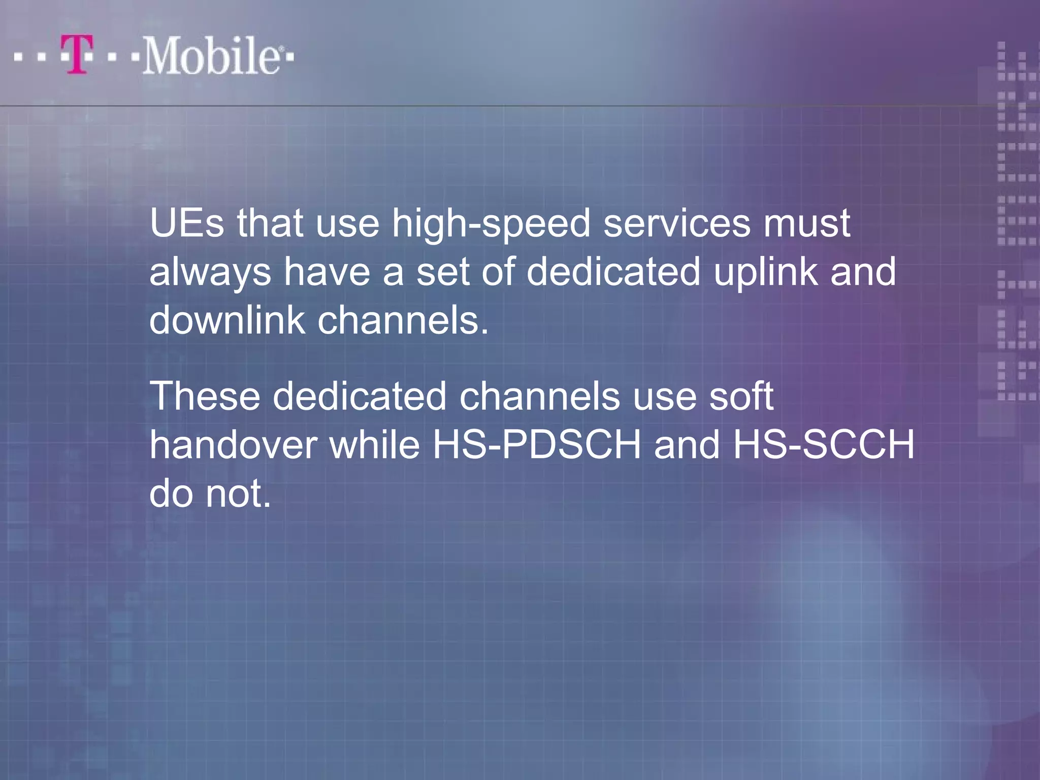 UEs that use high-speed services must 
always have a set of dedicated uplink and 
downlink channels. 
These dedicated channels use soft 
handover while HS-PDSCH and HS-SCCH 
do not. 
 