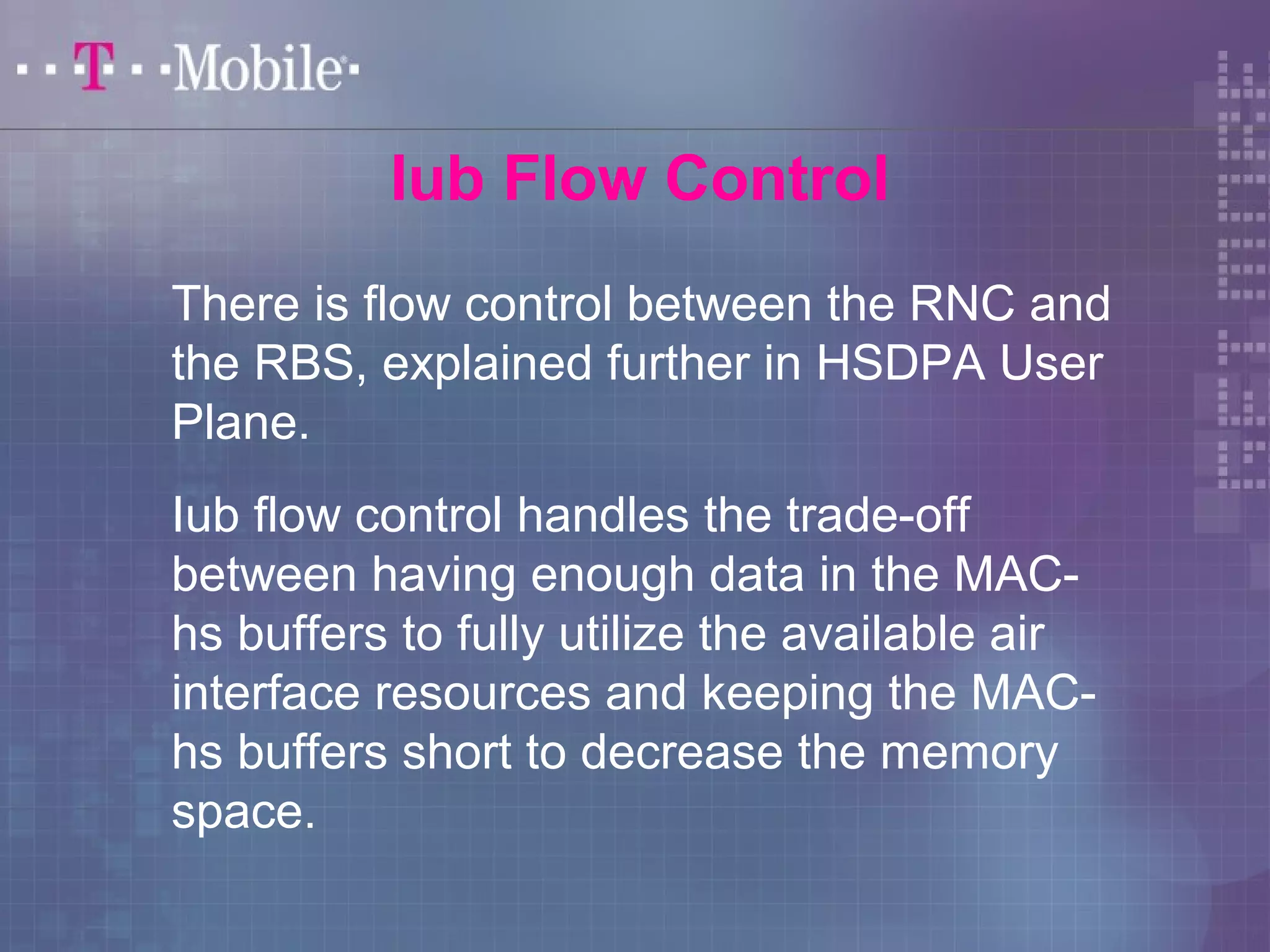 Iub Flow Control 
There is flow control between the RNC and 
the RBS, explained further in HSDPA User 
Plane. 
Iub flow control handles the trade-off 
between having enough data in the MAC-hs 
buffers to fully utilize the available air 
interface resources and keeping the MAC-hs 
buffers short to decrease the memory 
space. 
 