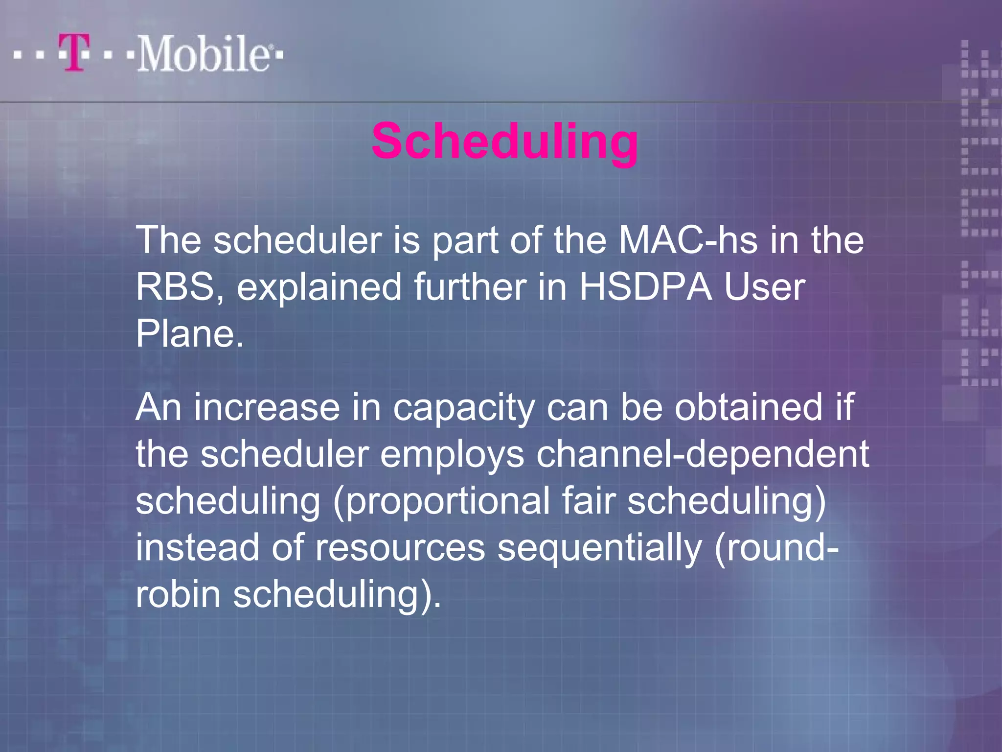 Scheduling 
The scheduler is part of the MAC-hs in the 
RBS, explained further in HSDPA User 
Plane. 
An increase in capacity can be obtained if 
the scheduler employs channel-dependent 
scheduling (proportional fair scheduling) 
instead of resources sequentially (round-robin 
scheduling). 
 