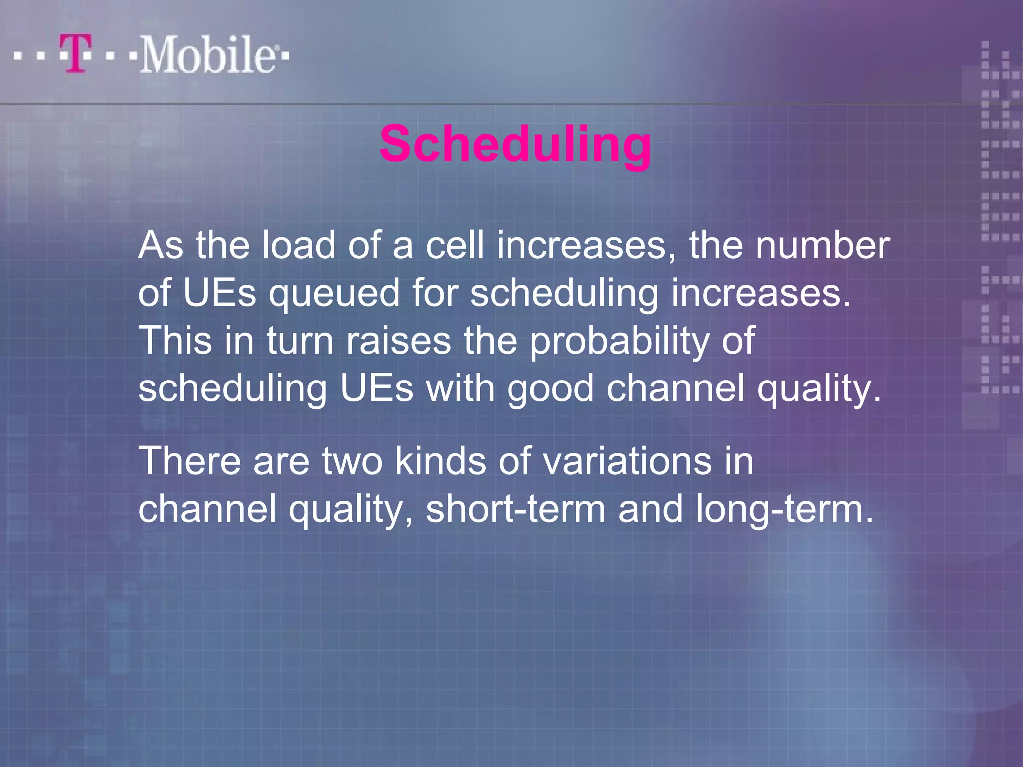 Scheduling 
As the load of a cell increases, the number 
of UEs queued for scheduling increases. 
This in turn raises the probability of 
scheduling UEs with good channel quality. 
There are two kinds of variations in 
channel quality, short-term and long-term. 
 