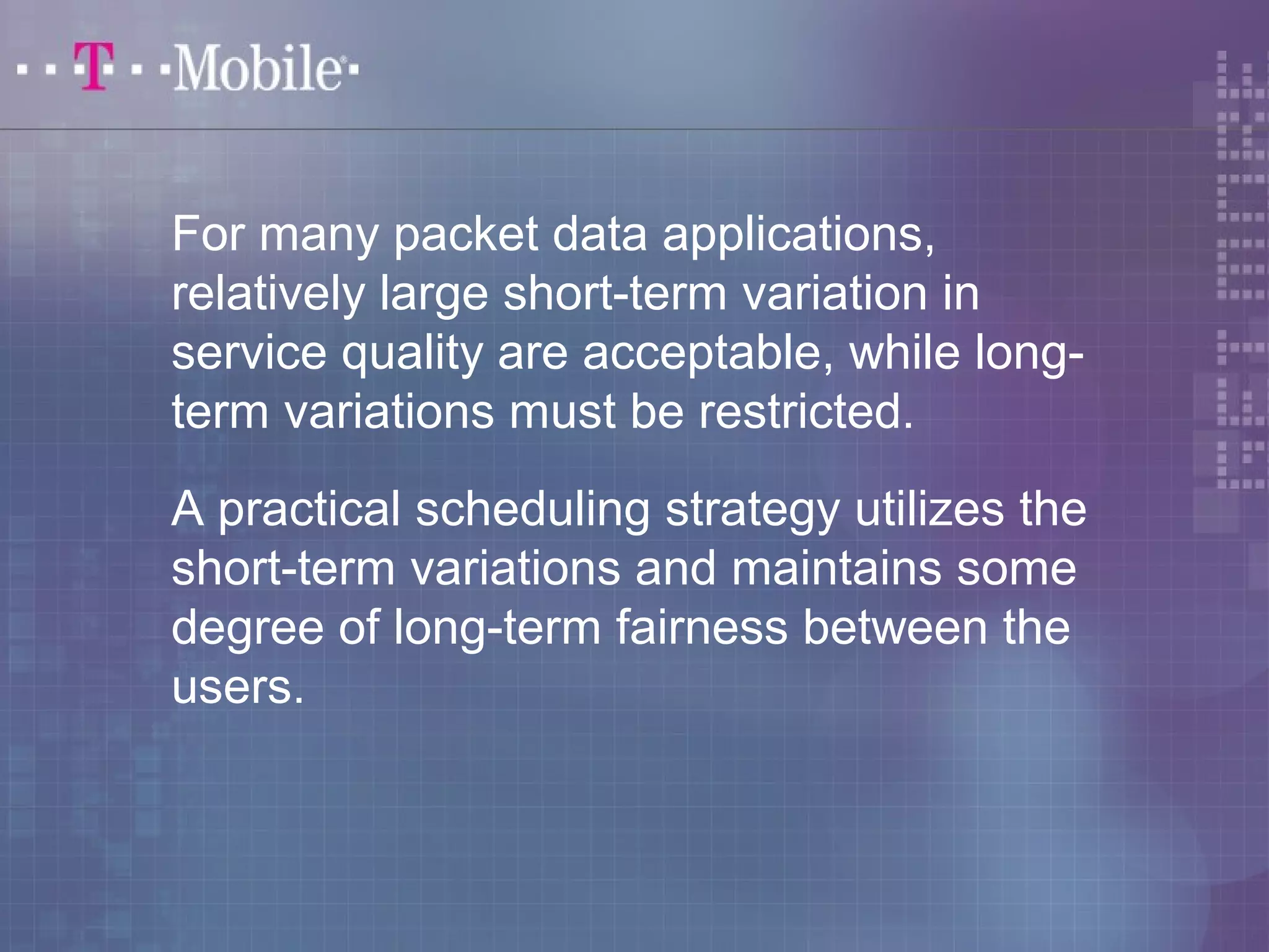 For many packet data applications, 
relatively large short-term variation in 
service quality are acceptable, while long-term 
variations must be restricted. 
A practical scheduling strategy utilizes the 
short-term variations and maintains some 
degree of long-term fairness between the 
users. 
 
