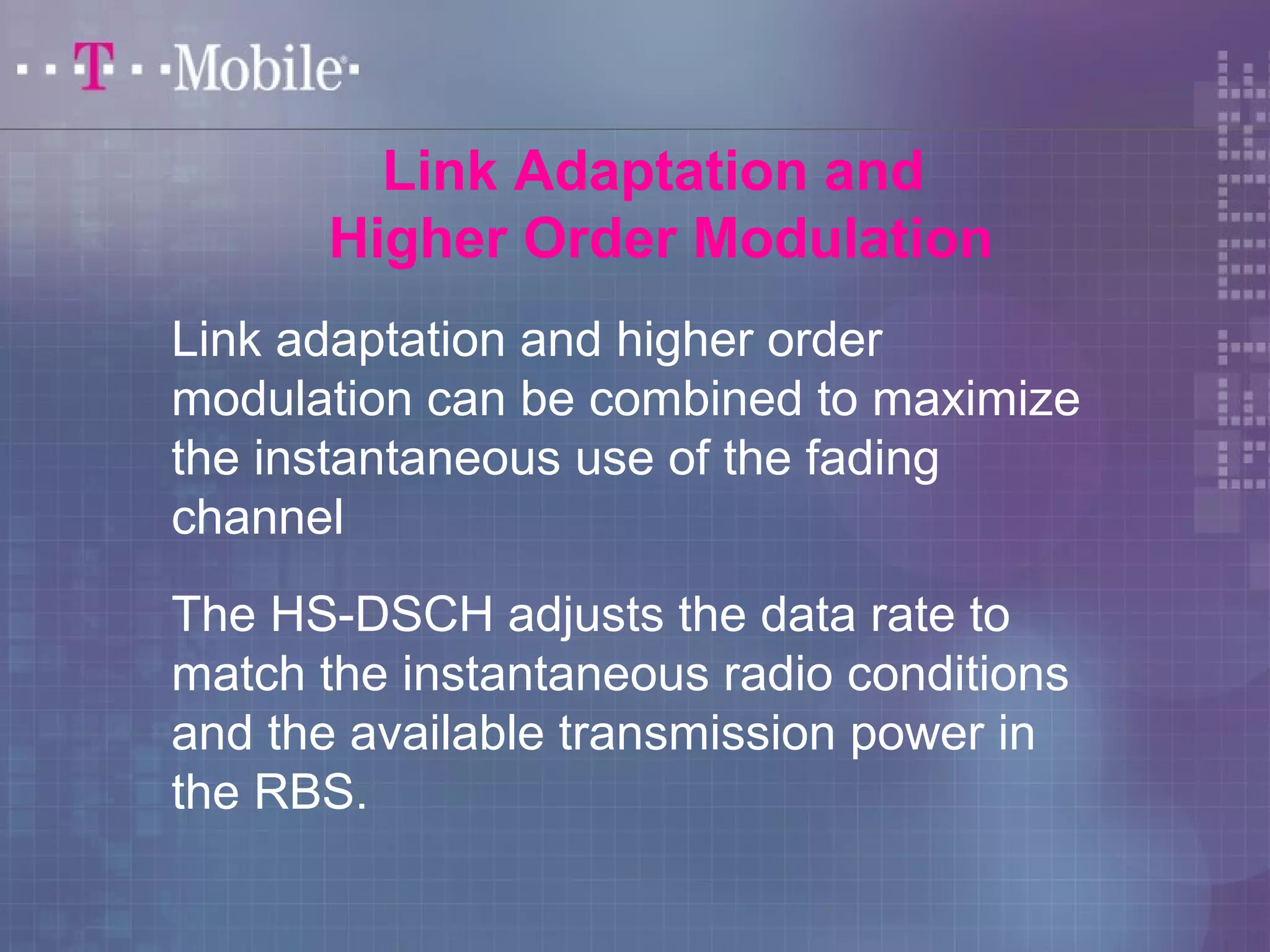 Link Adaptation and 
Higher Order Modulation 
Link adaptation and higher order 
modulation can be combined to maximize 
the instantaneous use of the fading 
channel 
The HS-DSCH adjusts the data rate to 
match the instantaneous radio conditions 
and the available transmission power in 
the RBS. 
 