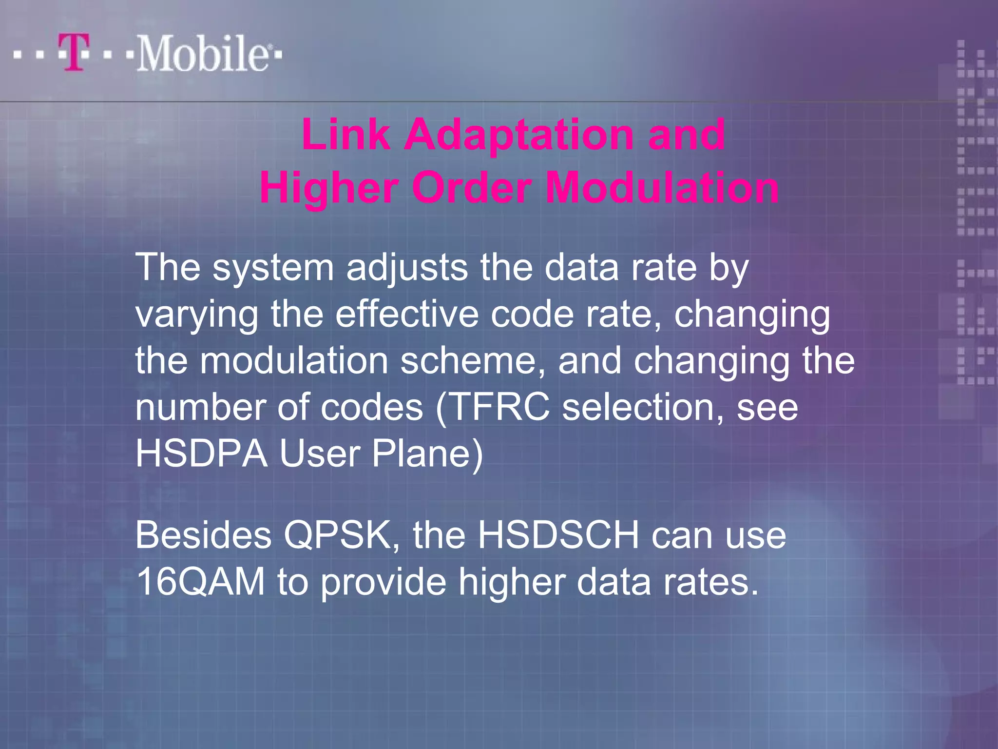 Link Adaptation and 
Higher Order Modulation 
The system adjusts the data rate by 
varying the effective code rate, changing 
the modulation scheme, and changing the 
number of codes (TFRC selection, see 
HSDPA User Plane) 
Besides QPSK, the HSDSCH can use 
16QAM to provide higher data rates. 
 