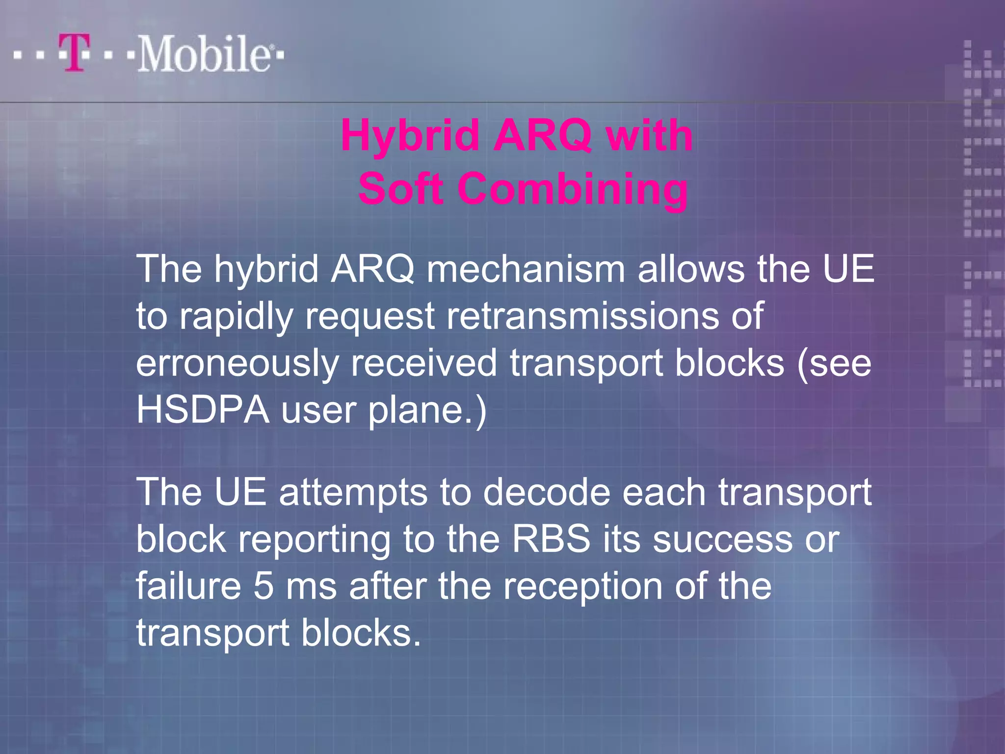 Hybrid ARQ with 
Soft Combining 
The hybrid ARQ mechanism allows the UE 
to rapidly request retransmissions of 
erroneously received transport blocks (see 
HSDPA user plane.) 
The UE attempts to decode each transport 
block reporting to the RBS its success or 
failure 5 ms after the reception of the 
transport blocks. 
 