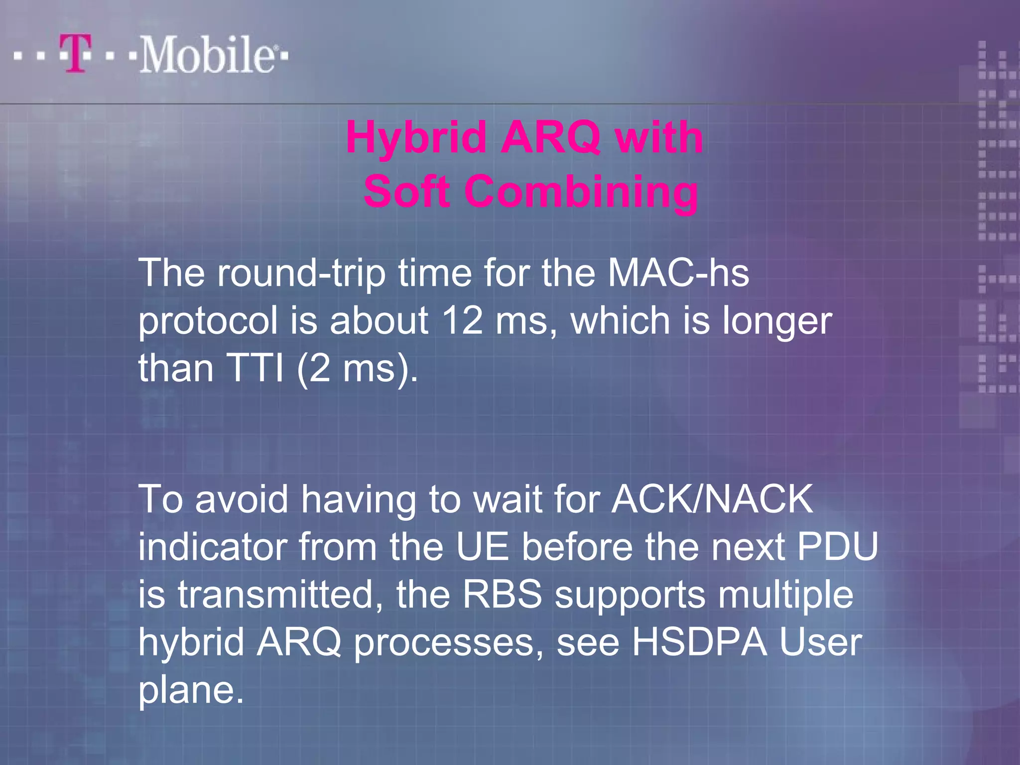 Hybrid ARQ with 
Soft Combining 
The round-trip time for the MAC-hs 
protocol is about 12 ms, which is longer 
than TTI (2 ms). 
To avoid having to wait for ACK/NACK 
indicator from the UE before the next PDU 
is transmitted, the RBS supports multiple 
hybrid ARQ processes, see HSDPA User 
plane. 
 