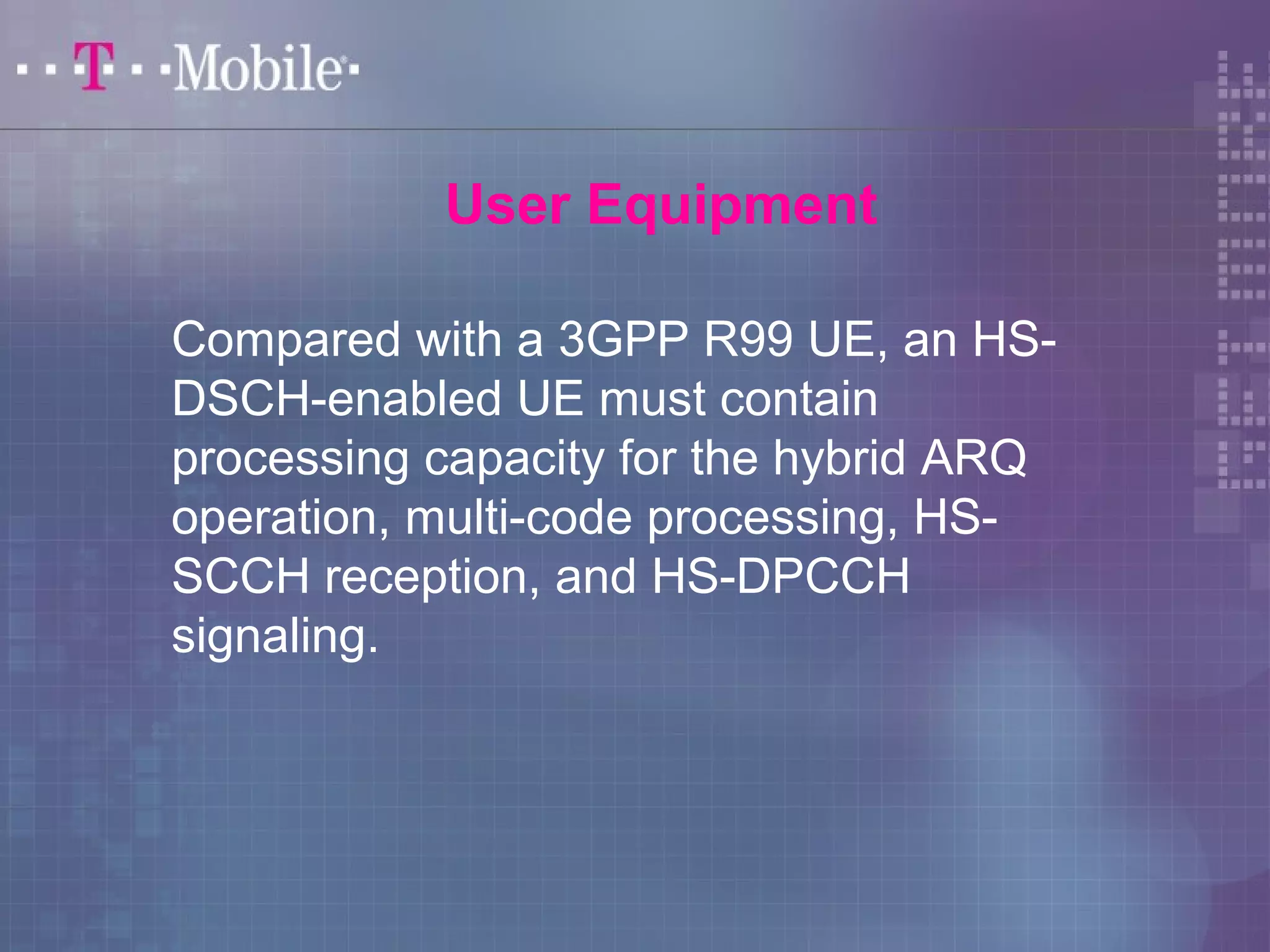Compared with a 3GPP R99 UE, an HS-DSCH- 
enabled UE must contain 
processing capacity for the hybrid ARQ 
operation, multi-code processing, HS-SCCH 
reception, and HS-DPCCH 
signaling. 
User Equipment 
 
